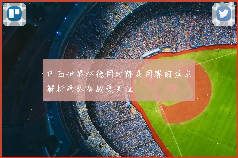 巴西世界杯德国对阵美国赛前焦点解析两队备战受关注