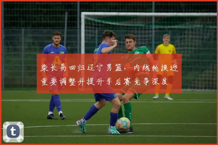 柴长易回归辽宁男篮，内线轮换迎重要调整并提升季后赛竞争深度