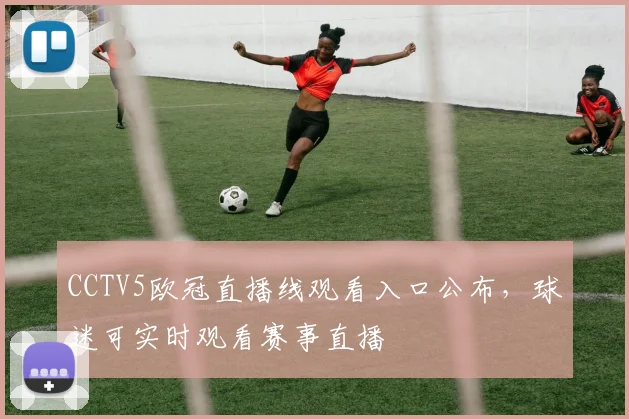CCTV5欧冠直播线观看入口公布,球迷可实时观看赛事直播