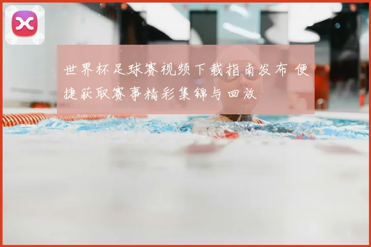 世界杯足球赛视频下载指南发布 便捷获取赛事精彩集锦与回放