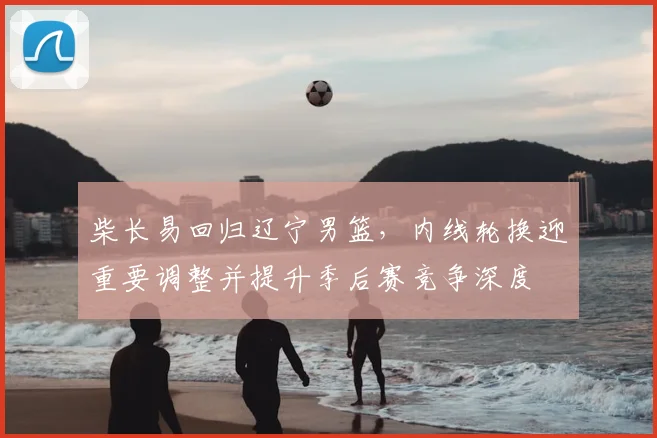 柴长易回归辽宁男篮，内线轮换迎重要调整并提升季后赛竞争深度