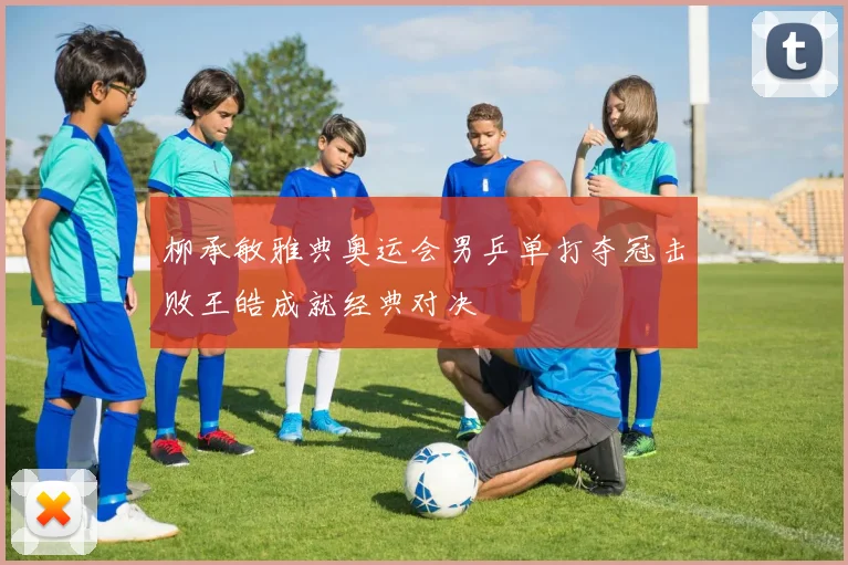 柳承敏雅典奥运会男乒单打夺冠击败王皓成就经典对决