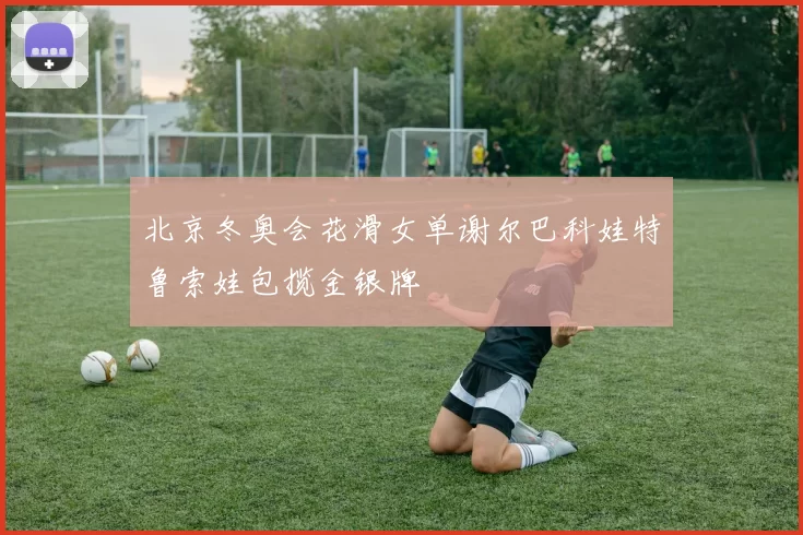 北京冬奥会花滑女单谢尔巴科娃特鲁索娃包揽金银牌