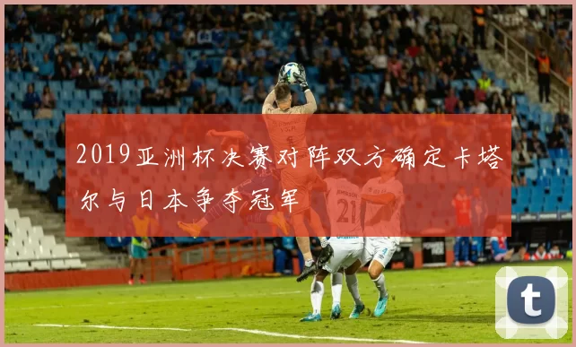 2019亚洲杯决赛对阵双方确定卡塔尔与日本争夺冠军