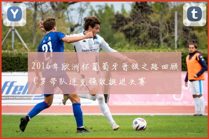 2016年欧洲杯葡萄牙晋级之路回顾 C罗带队连克强敌挺进决赛