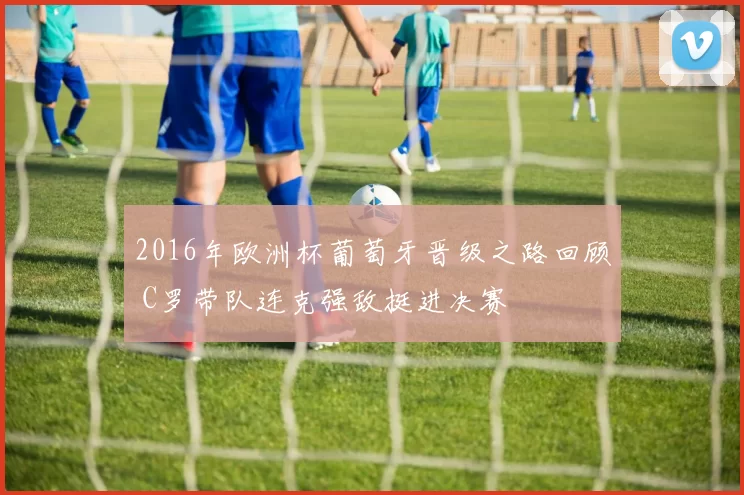 2016年欧洲杯葡萄牙晋级之路回顾 C罗带队连克强敌挺进决赛