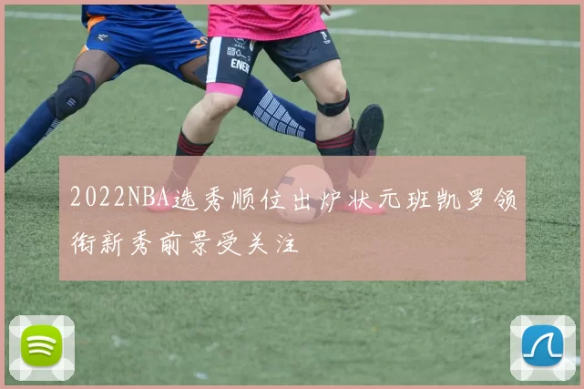 2022NBA选秀顺位出炉状元班凯罗领衔新秀前景受关注