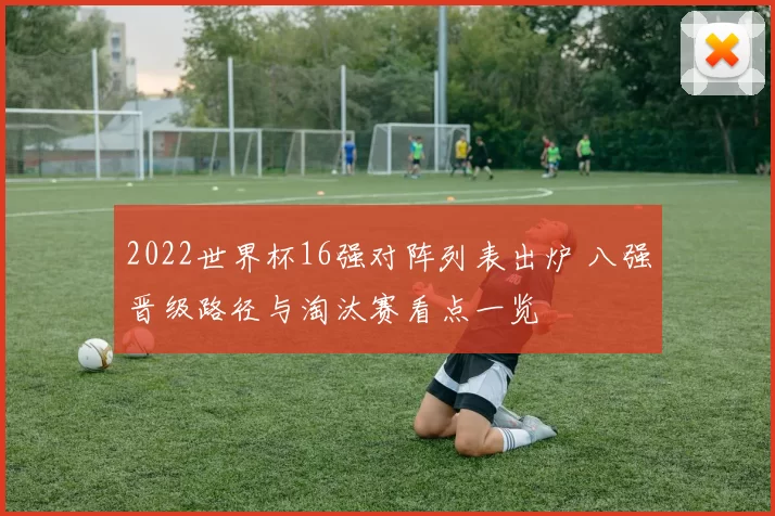 2022世界杯16强对阵列表出炉 八强晋级路径与淘汰赛看点一览