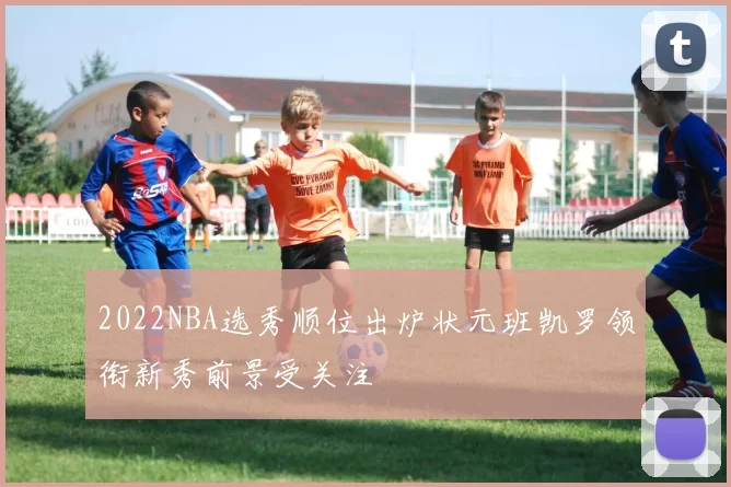 2022NBA选秀顺位出炉状元班凯罗领衔新秀前景受关注