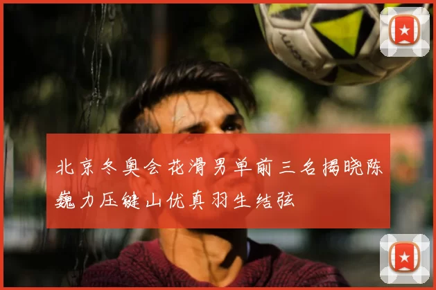 北京冬奥会花滑男单前三名揭晓陈巍力压键山优真羽生结弦