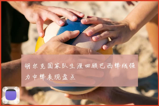 胡尔克国家队生涯回顾巴西锋线强力中锋表现盘点