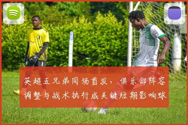 英超五兄弟同场首发，俱乐部阵容调整与战术执行成关键短期影响球队表现