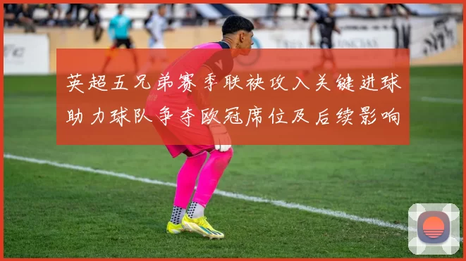 英超五兄弟赛季联袂攻入关键进球助力球队争夺欧冠席位及后续影响